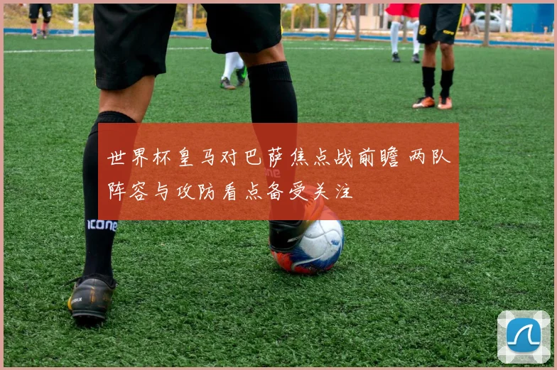 世界杯皇马对巴萨焦点战前瞻 两队阵容与攻防看点备受关注