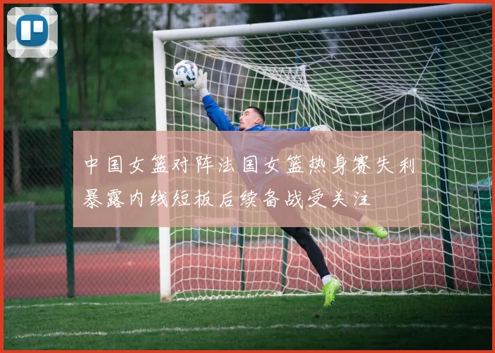 中国女篮对阵法国女篮热身赛失利暴露内线短板后续备战受关注