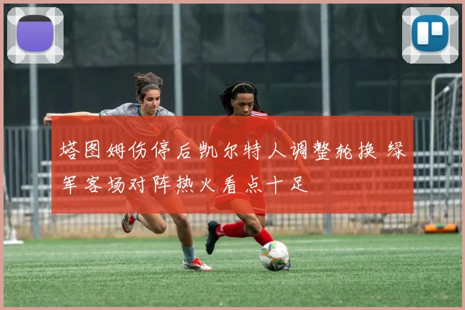 塔图姆伤停后凯尔特人调整轮换 绿军客场对阵热火看点十足