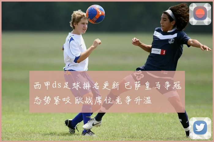 西甲ds足球排名更新 巴萨皇马争冠态势紧咬 欧战席位竞争升温