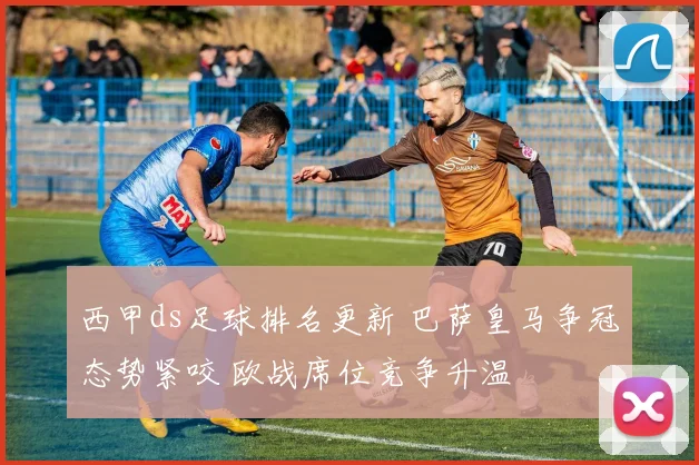 西甲ds足球排名更新 巴萨皇马争冠态势紧咬 欧战席位竞争升温