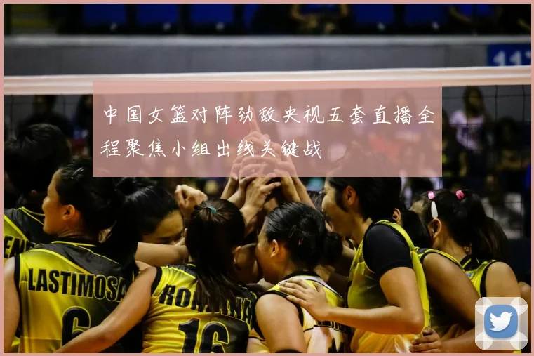 中国女篮对阵劲敌央视五套直播全程聚焦小组出线关键战