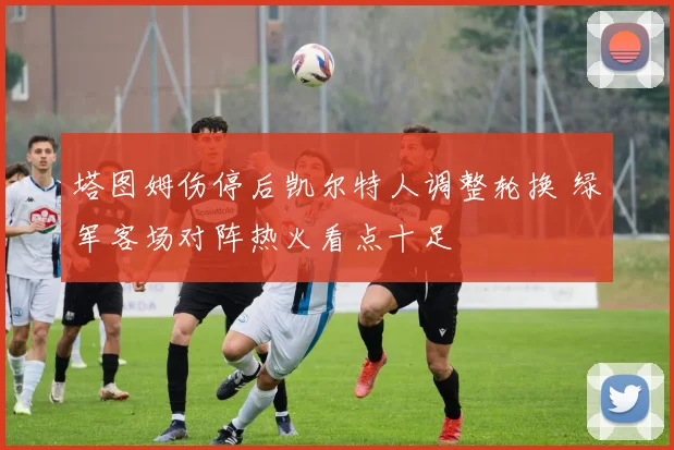 塔图姆伤停后凯尔特人调整轮换 绿军客场对阵热火看点十足