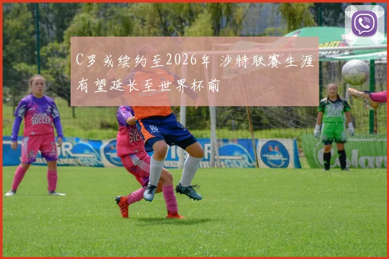 C罗或续约至2026年 沙特联赛生涯有望延长至世界杯前