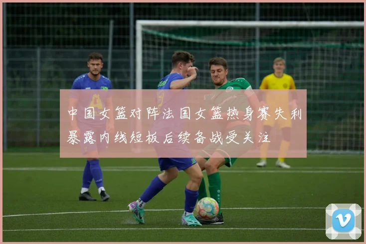 中国女篮对阵法国女篮热身赛失利暴露内线短板后续备战受关注