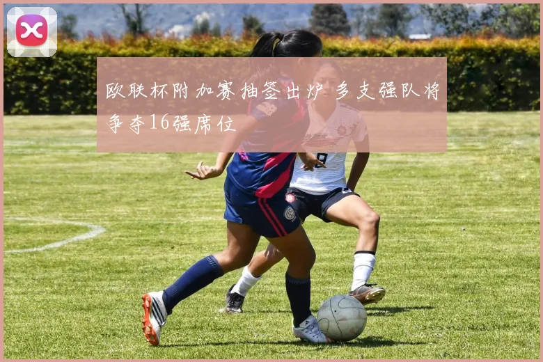 欧联杯附加赛抽签出炉 多支强队将争夺16强席位