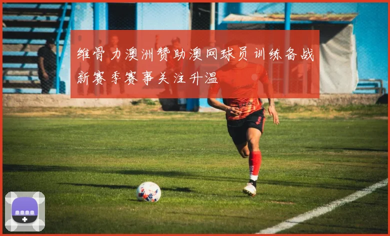 维骨力澳洲赞助澳网球员训练备战新赛季赛事关注升温