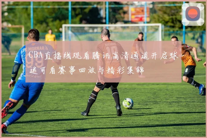CBA直播线观看腾讯高清通道开启球迷可看赛事回放与精彩集锦