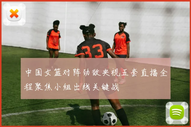 中国女篮对阵劲敌央视五套直播全程聚焦小组出线关键战