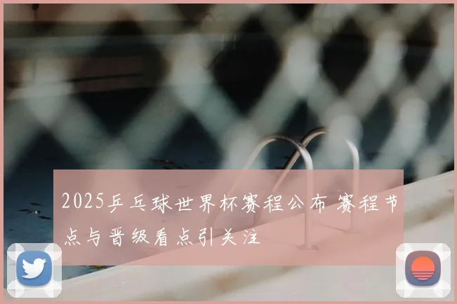 2025乒乓球世界杯赛程公布 赛程节点与晋级看点引关注