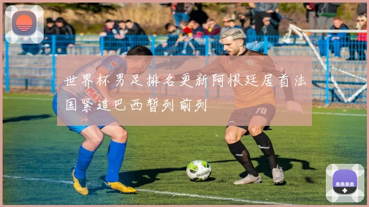 世界杯男足排名更新阿根廷居首法国紧追巴西暂列前列