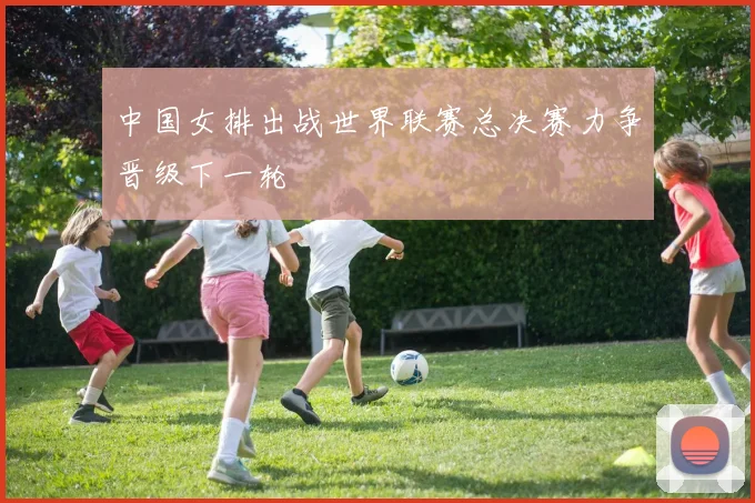 中国女排出战世界联赛总决赛力争晋级下一轮
