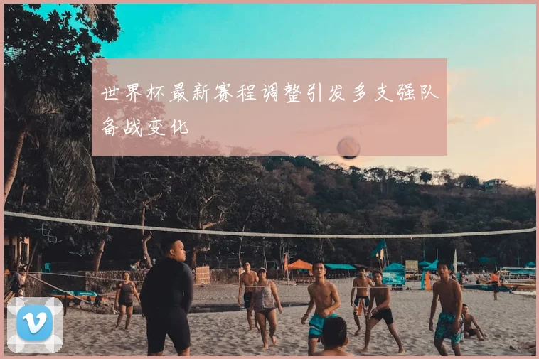 世界杯最新赛程调整引发多支强队备战变化
