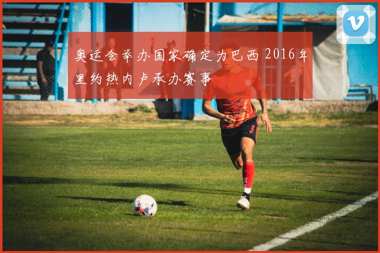 奥运会举办国家确定为巴西 2016年里约热内卢承办赛事