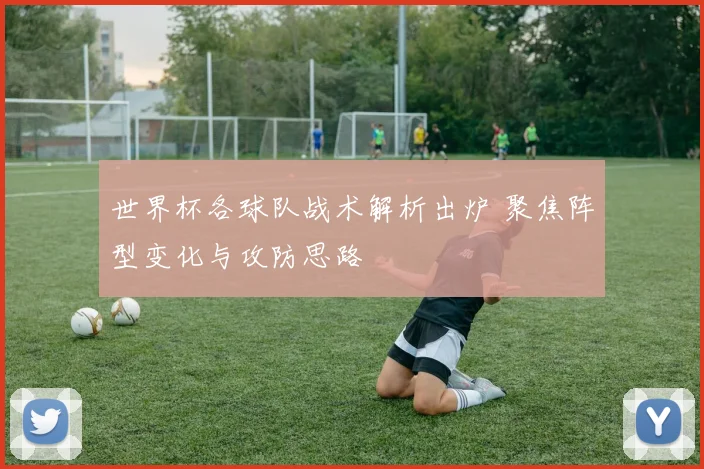 世界杯各球队战术解析出炉 聚焦阵型变化与攻防思路