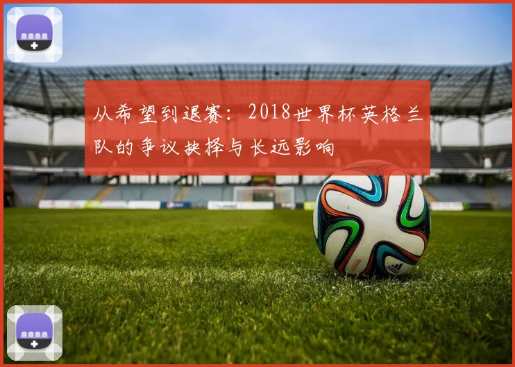从希望到退赛:2018世界杯英格兰队的争议抉择与长远影响