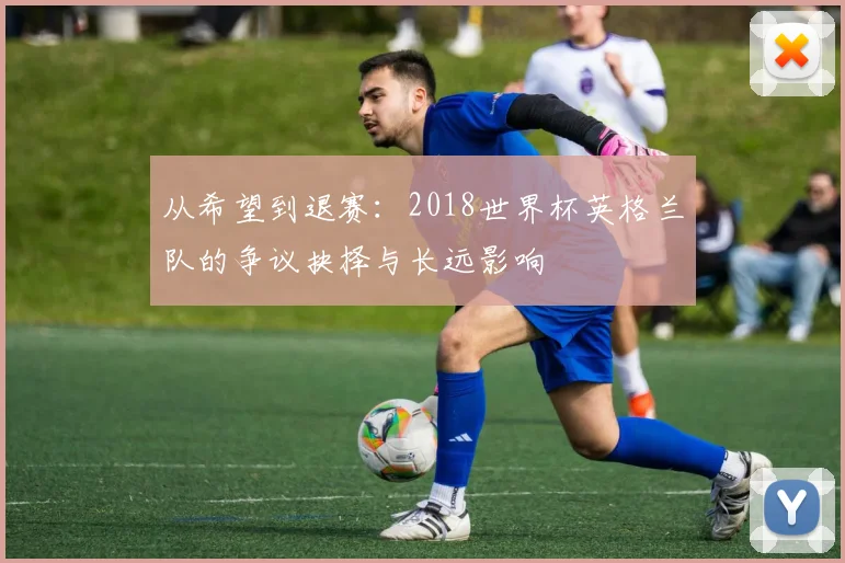 从希望到退赛:2018世界杯英格兰队的争议抉择与长远影响