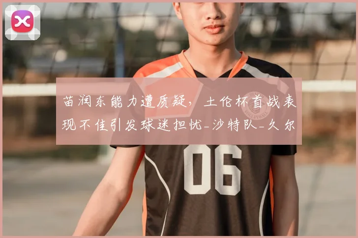 苗润东能力遭质疑,土伦杯首战表现不佳引发球迷担忧_沙特队_久尔杰维奇_比赛