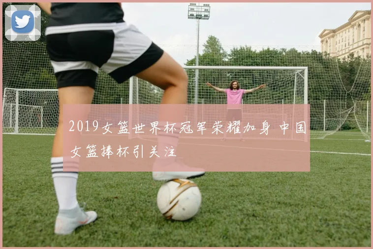 2019女篮世界杯冠军荣耀加身 中国女篮捧杯引关注