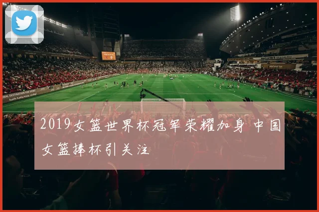 2019女篮世界杯冠军荣耀加身 中国女篮捧杯引关注