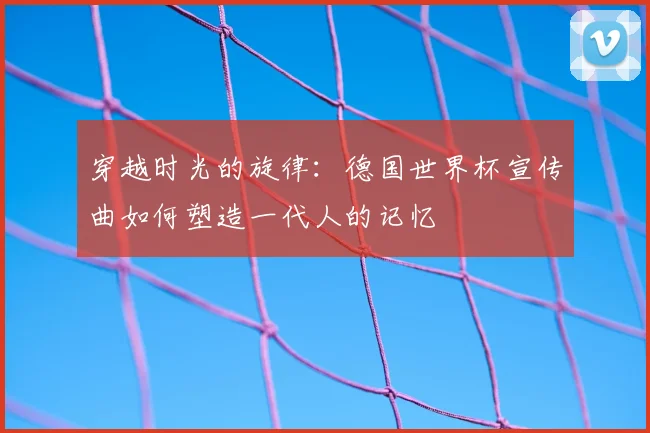 穿越时光的旋律:德国世界杯宣传曲如何塑造一代人的记忆