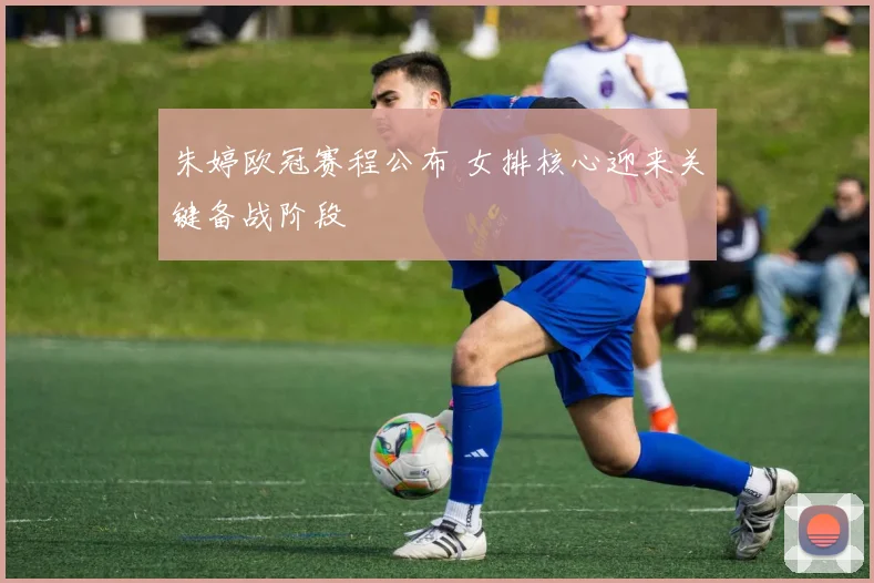 朱婷欧冠赛程公布 女排核心迎来关键备战阶段