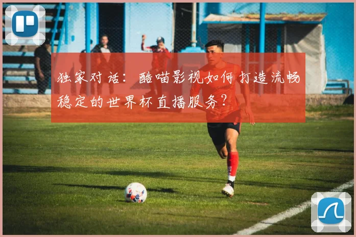 独家对话：酷喵影视如何打造流畅稳定的世界杯直播服务？