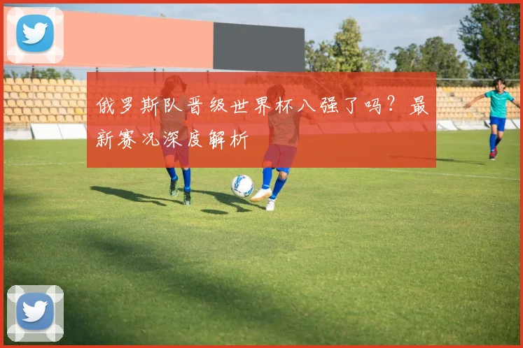 俄罗斯队晋级世界杯八强了吗?最新赛况深度解析