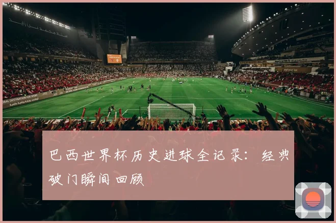 巴西世界杯历史进球全记录:经典破门瞬间回顾