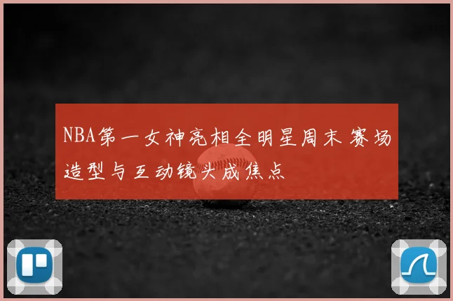 NBA第一女神亮相全明星周末 赛场造型与互动镜头成焦点