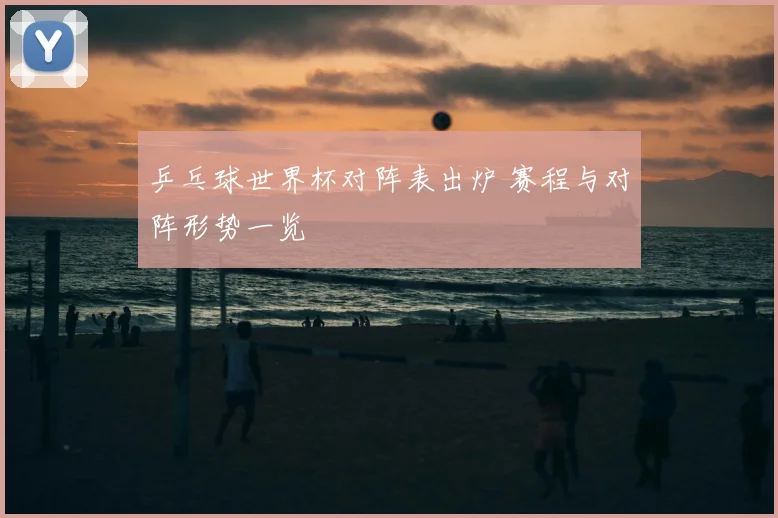乒乓球世界杯对阵表出炉 赛程与对阵形势一览