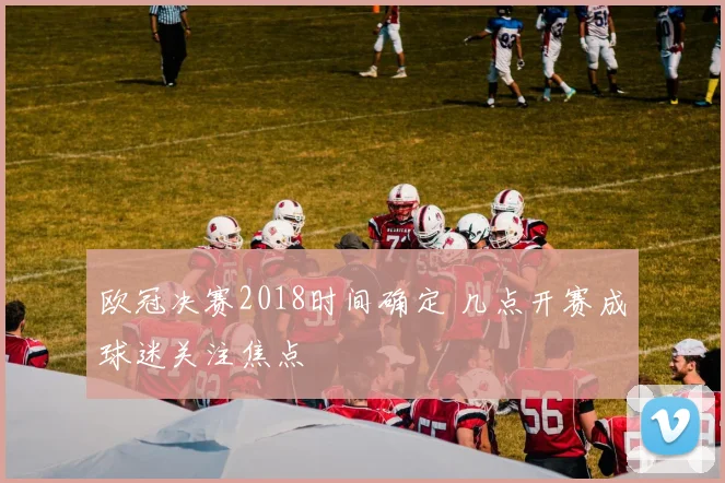 欧冠决赛2018时间确定 几点开赛成球迷关注焦点