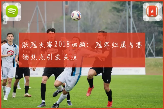 欧冠决赛2018回顾:冠军归属与赛场焦点引发关注