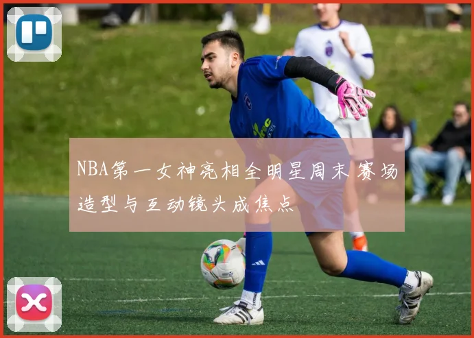 NBA第一女神亮相全明星周末 赛场造型与互动镜头成焦点