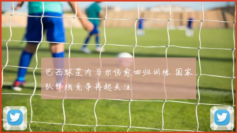 巴西球星内马尔伤愈回归训练 国家队锋线竞争再起关注
