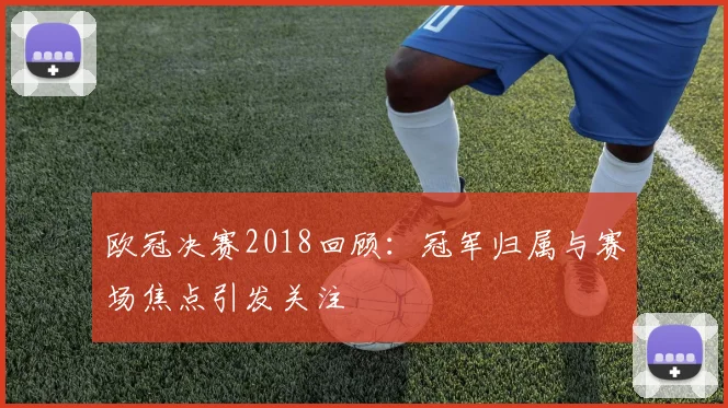 欧冠决赛2018回顾：冠军归属与赛场焦点引发关注