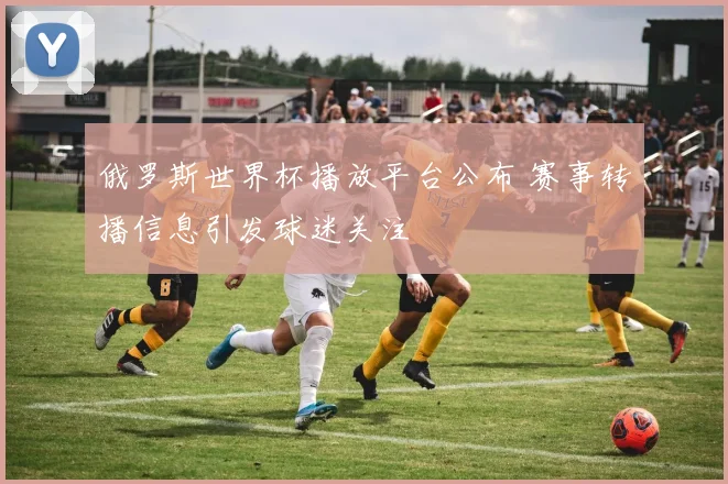 俄罗斯世界杯播放平台公布 赛事转播信息引发球迷关注