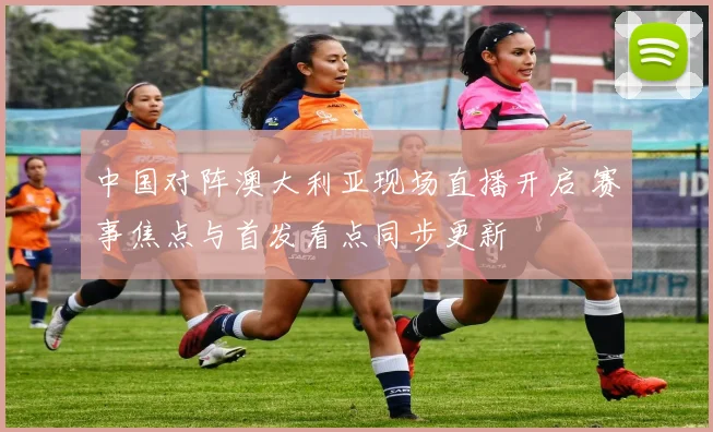中国对阵澳大利亚现场直播开启 赛事焦点与首发看点同步更新